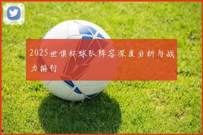 2025世俱杯球队阵容深度分析与战力排行