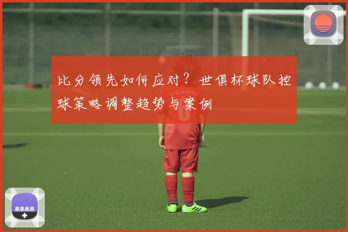 比分领先如何应对?世俱杯球队控球策略调整趋势与案例