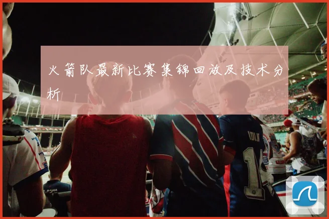 火箭队最新比赛集锦回放及技术分析