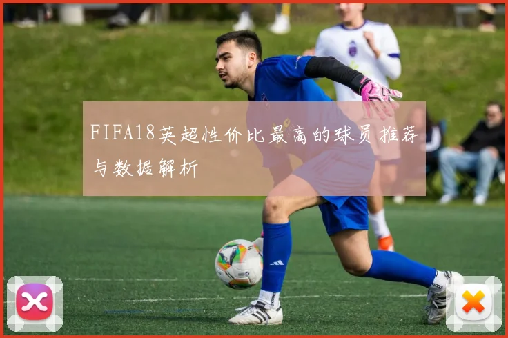FIFA18英超性价比最高的球员推荐与数据解析
