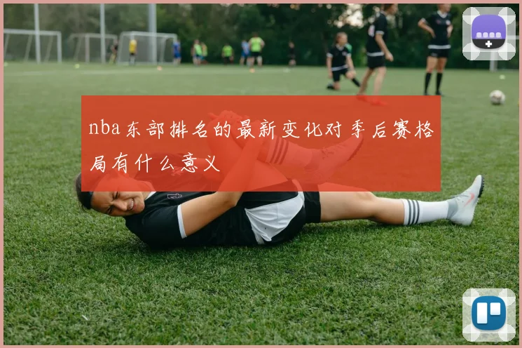 nba东部排名的最新变化对季后赛格局有什么意义