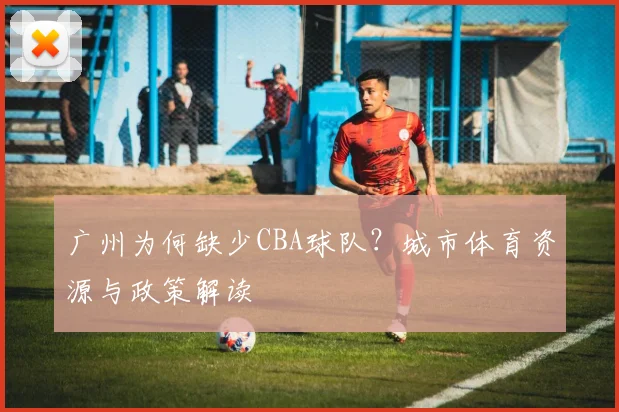 广州为何缺少CBA球队？城市体育资源与政策解读