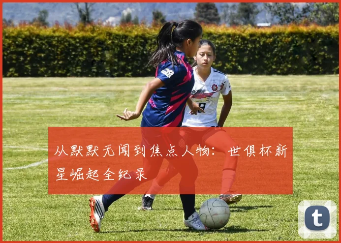 从默默无闻到焦点人物：世俱杯新星崛起全纪录